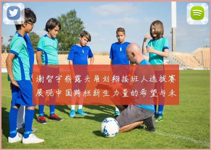 谢智宇崭露头角刘翔接班人选拔赛展现中国跨栏新生力量的希望与未来