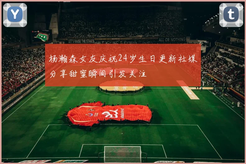 杨瀚森女友庆祝24岁生日更新社媒分享甜蜜瞬间引发关注