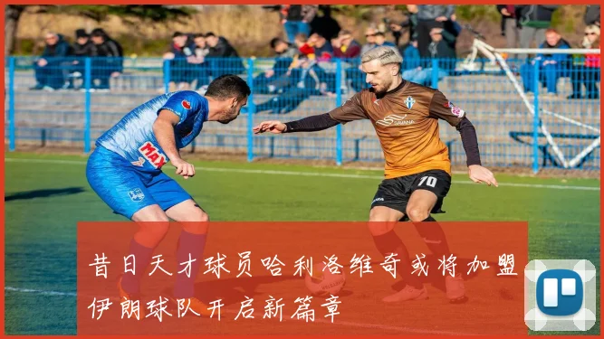 昔日天才球员哈利洛维奇或将加盟伊朗球队开启新篇章