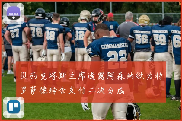 贝西克塔斯主席透露阿森纳欲为特罗萨德转会支付二次分成
