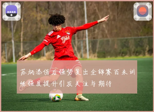 苏炳添伤后强势复出全锦赛百米训练强度提升引发关注与期待