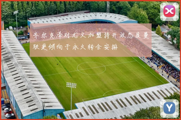 齐尔克泽对尤文加盟持开放态度曼联更倾向于永久转会安排
