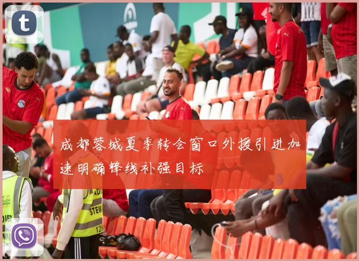 成都蓉城夏季转会窗口外援引进加速明确锋线补强目标
